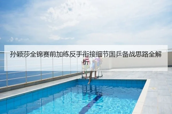 孙颖莎全锦赛前加练反手衔接细节国乒备战思路全解析