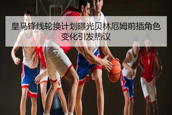 皇马锋线轮换计划曝光贝林厄姆前插角色变化引发热议